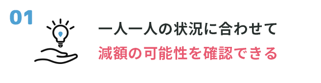 ①一人一人の状況に合わせて減額の可能性を確認できる